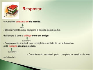 c) A mulher queixava-se do marido.

                    verbo
-   Objeto indireto, pois completa o sentido de um verbo.

d) Sempre é bom o diálogo com um amigo.

                      substantivo
- Complemento   nominal, pois completa o sentido de um substantivo.
e) O respeito aos mais velhos.

      substantivo
                            - Complemento nominal, pois     completa o sentido de um
substantivo.
 