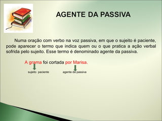 Numa oração com verbo na voz passiva, em que o sujeito é paciente,
pode aparecer o termo que indica quem ou o que pratica a ação verbal
sofrida pelo sujeito. Esse termo é denominado agente da passiva.

        A grama foi cortada por Marisa.

          sujeito paciente   agente da passiva
 
