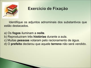 Identifique os adjuntos adnominais dos substantivos que
estão destacados.

a) Os fogos iluminam a noite.
b) Reproduziram três histórias durante a aula.
c) Muitas pessoas votaram pelo racionamento de água.
d) O prefeito declarou que aquele terreno não será vendido.
 