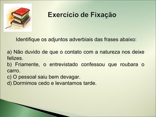 Identifique os adjuntos adverbiais das frases abaixo:

a) Não duvido de que o contato com a natureza nos deixe
felizes.
b) Friamente, o entrevistado confessou que roubara o
carro.
c) O pessoal saiu bem devagar.
d) Dormimos cedo e levantamos tarde.
 