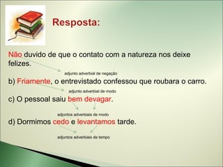 Não duvido de que o contato com a natureza nos deixe
felizes.
                 adjunto adverbial de negação

b) Friamente, o entrevistado confessou que roubara o carro.
                    adjunto adverbial de modo

c) O pessoal saiu bem devagar.
              adjuntos adverbiais de modo

d) Dormimos cedo e levantamos tarde.
              adjuntos adverbiais de tempo
 