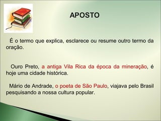 É o termo que explica, esclarece ou resume outro termo da
oração.


  Ouro Preto, a antiga Vila Rica da época da mineração, é
hoje uma cidade histórica.

 Mário de Andrade, o poeta de São Paulo, viajava pelo Brasil
pesquisando a nossa cultura popular.
 