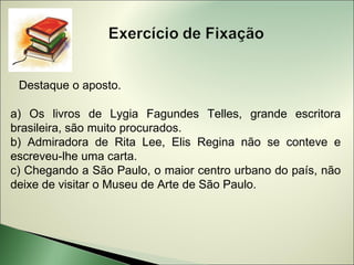 Destaque o aposto.

a) Os livros de Lygia Fagundes Telles, grande escritora
brasileira, são muito procurados.
b) Admiradora de Rita Lee, Elis Regina não se conteve e
escreveu-lhe uma carta.
c) Chegando a São Paulo, o maior centro urbano do país, não
deixe de visitar o Museu de Arte de São Paulo.
 