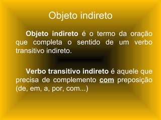 Objeto indireto
   Objeto indireto é o termo da oração
que completa o sentido de um verbo
transitivo indireto.

   Verbo transitivo indireto é aquele que
precisa de complemento com preposição
(de, em, a, por, com...)
 