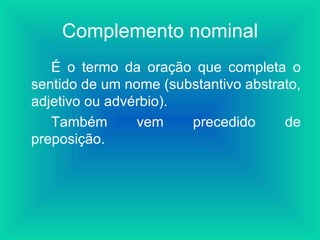 Complemento nominal
   É o termo da oração que completa o
sentido de um nome (substantivo abstrato,
adjetivo ou advérbio).
   Também       vem    precedido      de
preposição.
 