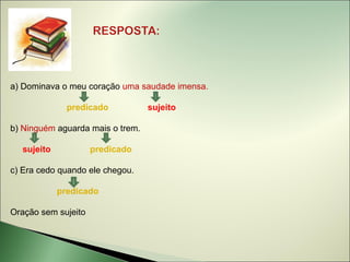 a) Dominava o meu coração uma saudade imensa.

              predicado           sujeito

b) Ninguém aguarda mais o trem.

  sujeito            predicado

c) Era cedo quando ele chegou.

            predicado

Oração sem sujeito
 