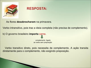 As flores desabrocharam na primavera.

Verbo intransitivo, pois traz a ideia completa (não precisa de complemento).

b) O governo brasileiro importa carne.

                             complemento ligado
                           ao verbo sem preposição


  Verbo transitivo direto, pois necessita de complemento. A ação transita
diretamente para o complemento, não exigindo preposição.
 