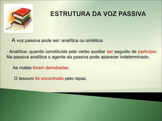 A voz passiva pode ser: analítica ou sintética.

- Analítica: quando constituída pelo verbo auxiliar ser seguido de particípio.
Na passiva analítica o agente da passiva pode aparecer indeterminado.

   As matas foram derrubadas.

   O tesouro foi encontrado pelo rapaz.
 