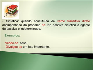 - Sintética: quando constituída de verbo transitivo direto
acompanhado do pronome se. Na passiva sintética o agente
da passiva é indeterminado.

 Exemplos:

 Vende-se casa.
 Divulgou-se um fato importante.
 