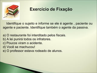 Identifique o sujeito e informe se ele é agente , paciente ou
agente e paciente. Identifique também o agente da passiva.

a) O restaurante foi interditado pelos fiscais.
b) A lei punirá todos os infratores.
c) Poucos viram o acidente.
d) Você se machucou!
e) O professor estava rodeado de alunos.
 