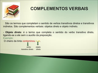 São os termos que completam o sentido de verbos transitivos diretos e transitivos
indiretos. São complementos verbais: objetos direto e objeto indireto.

- Objeto direto: é o termo que completa o sentido do verbo transitivo direto,
ligando-se a ele sem o auxílio da preposição.
Exemplo:
 O cheiro da tinta contaminou o ar.

                        verbo       objeto
                transitivo direto   direto
 