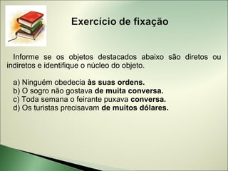 Informe se os objetos destacados abaixo são diretos ou
indiretos e identifique o núcleo do objeto.

 a) Ninguém obedecia às suas ordens.
 b) O sogro não gostava de muita conversa.
 c) Toda semana o feirante puxava conversa.
 d) Os turistas precisavam de muitos dólares.
 