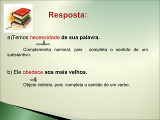 a)Temos necessidade de sua palavra.
             substantivo

       Complemento nominal, pois      completa o sentido de um
substantivo.


b) Ele obedece aos mais velhos.
         verbo
      Objeto indireto, pois completa o sentido de um verbo.
 
