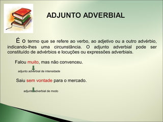 Éo    termo que se refere ao verbo, ao adjetivo ou a outro advérbio,
indicando-lhes uma circunstância. O adjunto adverbial pode ser
constituído de advérbios e locuções ou expressões adverbiais.

   Falou muito, mas não convenceu.
     adjunto adverbial de intensidade


    Saiu sem vontade para o mercado.

         adjunto adverbial de modo
 