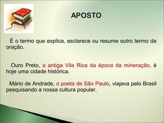 É o termo que explica, esclarece ou resume outro termo da
oração.


  Ouro Preto, a antiga Vila Rica da época da mineração, é
hoje uma cidade histórica.

 Mário de Andrade, o poeta de São Paulo, viajava pelo Brasil
pesquisando a nossa cultura popular.
 