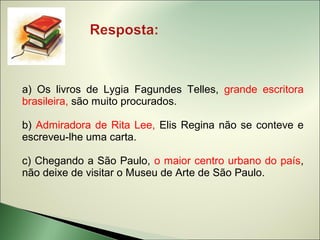 a) Os livros de Lygia Fagundes Telles, grande escritora
brasileira, são muito procurados.

b) Admiradora de Rita Lee, Elis Regina não se conteve e
escreveu-lhe uma carta.

c) Chegando a São Paulo, o maior centro urbano do país,
não deixe de visitar o Museu de Arte de São Paulo.
 