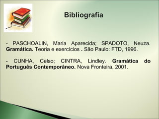 - PASCHOALIN, Maria Aparecida; SPADOTO, Neuza.
Gramática. Teoria e exercícios . São Paulo: FTD, 1996.

- CUNHA, Celso; CINTRA, Lindley. Gramática         do
Português Contemporâneo. Nova Fronteira, 2001.
 