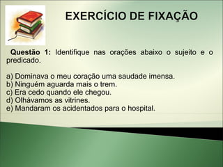 Questão 1: Identifique nas orações abaixo o sujeito e o
predicado.

a) Dominava o meu coração uma saudade imensa.
b) Ninguém aguarda mais o trem.
c) Era cedo quando ele chegou.
d) Olhávamos as vitrines.
e) Mandaram os acidentados para o hospital.
 