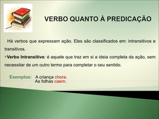 Há verbos que expressam ação. Eles são classificados em: intransitivos e
transitivos.
Verbo   Intransitivo: é aquele que traz em si a ideia completa da ação, sem
necessitar de um outro termo para completar o seu sentido.

  Exemplos: A criança chora.
            As folhas caem.
 