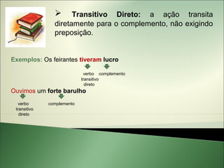     Transitivo Direto: a ação transita
                diretamente para o complemento, não exigindo
                preposição.


Exemplos: Os feirantes tiveram lucro

                             verbo complemento
                            transitivo
                              direto
Ouvimos um forte barulho
   verbo      complemento
 transitivo
   direto
 