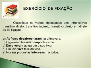 Classifique os verbos destacados em: intransitivos
transitivo direto, transitivo indireto, transitivo direto e indireto
ou de ligação.

a) As flores desabrocharam na primavera.
b) O governo brasileiro importa carne.
c) Devolveram ao garoto o seu livro.
d) Cláudio vive feliz da vida.
e) Nossas propostas interessam a todos.
 