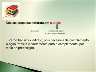 Nossas propostas interessam a todos.

                 preposição      complemento ligado
                              ao verbo com preposição



  Verbo transitivo indireto, pois necessita de complemento.
A ação transita indiretamente para o complemento, por
meio de preposição.
 