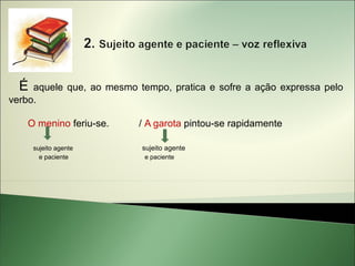 É  aquele que, ao mesmo tempo, pratica e sofre a ação expressa pelo
verbo.

   O menino feriu-se.     / A garota pintou-se rapidamente

      sujeito agente       sujeito agente
        e paciente          e paciente
 