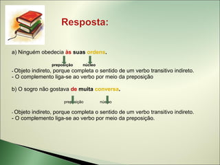 a) Ninguém obedecia às suas ordens.

                preposição    núcleo
- Objeto
       indireto, porque completa o sentido de um verbo transitivo indireto.
- O complemento liga-se ao verbo por meio da preposição

b) O sogro não gostava de muita conversa.

                     preposição        núcleo

- Objeto
       indireto, porque completa o sentido de um verbo transitivo indireto.
- O complemento liga-se ao verbo por meio da preposição.
 