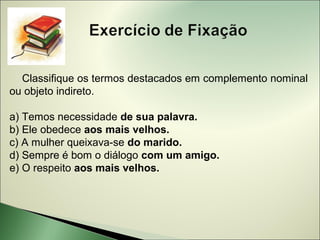 Classifique os termos destacados em complemento nominal
ou objeto indireto.

a) Temos necessidade de sua palavra.
b) Ele obedece aos mais velhos.
c) A mulher queixava-se do marido.
d) Sempre é bom o diálogo com um amigo.
e) O respeito aos mais velhos.
 