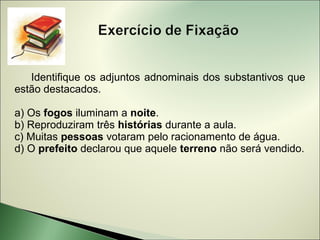 Identifique os adjuntos adnominais dos substantivos que
estão destacados.

a) Os fogos iluminam a noite.
b) Reproduziram três histórias durante a aula.
c) Muitas pessoas votaram pelo racionamento de água.
d) O prefeito declarou que aquele terreno não será vendido.
 