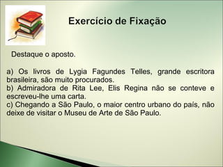 Destaque o aposto.

a) Os livros de Lygia Fagundes Telles, grande escritora
brasileira, são muito procurados.
b) Admiradora de Rita Lee, Elis Regina não se conteve e
escreveu-lhe uma carta.
c) Chegando a São Paulo, o maior centro urbano do país, não
deixe de visitar o Museu de Arte de São Paulo.
 
