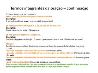 Termos integrantes da oração – continuação
O objeto direto pode ser constituído:
a) Por um substantivo ou expressão substantivada.
Exemplos:
O agricultor cultiva a terra./ Unimos o útil ao agradável.

b) Pelos pronomes oblíquos o, a, os, as, me, te, se, nos, vos.
Exemplos:
Espero-o na minha festa. / Ela me ama.

c) Por qualquer pronome substantivo.
Exemplos:
Não veio ninguém à aula hoje. / O menino que conheci está la fora. / Onde você leu isso?

Atenção:
Em alguns casos, o objeto direto pode vir acompanhado de preposição facultativa. Isso pode
ocorrer:
- quando o objeto é um substantivo próprio: Adoremos a Deus.
- quando o objeto é representado por um pronome pessoal oblíquo tônico: Ofenderam a mim,
não a ele.
- quando o objeto é representado por um pronome substantivo indefinido: O diretor elogiou a
todos.
- para evitar ambiguidade: Venceu ao inimigo o nosso colega.
Obs.: caso o objeto direto não viesse preposicionado, o sentido da oração ficaria ambíguo,
pois não poderíamos apontar com precisão o sujeito (o nosso colega).
 