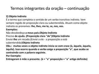 Termos integrantes da oração – continuação
2) Objeto Indireto
É o termo que completa o sentido de um verbo transitivo indireto. Vem
sempre regido de preposição clara ou subentendida. Atuam como objeto
indireto os pronomes: lhe, lhes, me te, se, nos, vos.
Exemplos:
Não desobedeço a meus pais.Objeto Indireto
Preciso de ajuda. (Preposição clara "de")Objeto Indireto
Enviei-lhe um recado.(Enviei a ele - a preposição a está
subentendida)Objeto Indireto
Obs.: muitas vezes o objeto indireto inicia-se com crase (à, àquele, àquela,
àquilo). Isso ocorre quando o verbo exige a preposição "a", que acaba se
contraindo com a palavra seguinte.
Por Exemplo:
Entregaram à mãe o presente. (à = "a" preposição + "a" artigo definido)
 