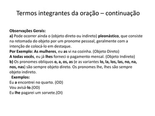 Termos integrantes da oração – continuação

Observações Gerais:
a) Pode ocorrer ainda o (objeto direto ou indireto) pleonástico, que consiste
na retomada do objeto por um pronome pessoal, geralmente com a
intenção de colocá-lo em destaque.
Por Exemplo: As mulheres, eu as vi na cozinha. (Objeto Direto)
A todas vocês, eu já lhes forneci o pagamento mensal. (Objeto Indireto)
b) Os pronomes oblíquos o, a, os, as (e as variantes lo, la, los, las, no, na,
nos, nas) são sempre objeto direto. Os pronomes lhe, lhes são sempre
objeto indireto.
 Exemplos:
Eu a encontrei no quarto. (OD)
Vou avisá-lo.(OD)
Eu lhe pagarei um sorvete.(OI)
 