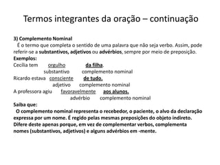 Termos integrantes da oração – continuação
3) Complemento Nominal
  É o termo que completa o sentido de uma palavra que não seja verbo. Assim, pode
referir-se a substantivos, adjetivos ou advérbios, sempre por meio de preposição.
Exemplos:
Cecília tem      orgulho          da filha.
               substantivo      complemento nominal
Ricardo estava consciente        de tudo.
                   adjetivo    complemento nominal
A professora agiu      favoravelmente aos alunos.
                           advérbio      complemento nominal
Saiba que:
 O complemento nominal representa o recebedor, o paciente, o alvo da declaração
expressa por um nome. É regido pelas mesmas preposições do objeto indireto.
Difere deste apenas porque, em vez de complementar verbos, complementa
nomes (substantivos, adjetivos) e alguns advérbios em -mente.
 