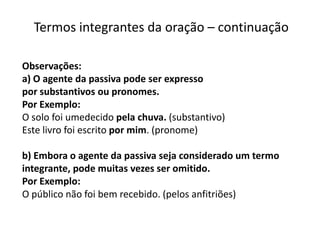 Termos integrantes da oração – continuação

Observações:
a) O agente da passiva pode ser expresso
por substantivos ou pronomes.
Por Exemplo:
O solo foi umedecido pela chuva. (substantivo)
Este livro foi escrito por mim. (pronome)

b) Embora o agente da passiva seja considerado um termo
integrante, pode muitas vezes ser omitido.
Por Exemplo:
O público não foi bem recebido. (pelos anfitriões)
 