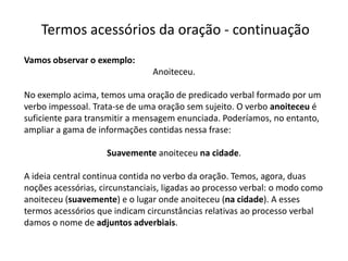 Termos acessórios da oração - continuação
Vamos observar o exemplo:
                                Anoiteceu.

No exemplo acima, temos uma oração de predicado verbal formado por um
verbo impessoal. Trata-se de uma oração sem sujeito. O verbo anoiteceu é
suficiente para transmitir a mensagem enunciada. Poderíamos, no entanto,
ampliar a gama de informações contidas nessa frase:

                    Suavemente anoiteceu na cidade.

A ideia central continua contida no verbo da oração. Temos, agora, duas
noções acessórias, circunstanciais, ligadas ao processo verbal: o modo como
anoiteceu (suavemente) e o lugar onde anoiteceu (na cidade). A esses
termos acessórios que indicam circunstâncias relativas ao processo verbal
damos o nome de adjuntos adverbiais.
 