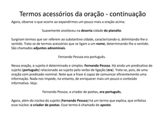 Termos acessórios da oração - continuação
Agora, observe o que ocorre ao expandirmos um pouco mais a oração acima:

                    Suavemente anoiteceu na deserta cidade do planalto.

Surgiram termos que ser referem ao substantivo cidade, caracterizando-o, delimitando-lhe o
sentido. Trata-se de termos acessórios que se ligam a um nome, determinando-lhe o sentido.
São chamados adjuntos adnominais.

                               Fernando Pessoa era português.

Nessa oração, o sujeito é determinado e simples: Fernando Pessoa. Há ainda um predicativo do
sujeito (português) relacionado ao sujeito pelo verbo de ligação (era). Trata-se, pois, de uma
oração com predicado nominal. Note que a frase é capaz de comunicar eficientemente uma
informação. Nada nos impede, no entanto, de enriquecer mais um pouco o conteúdo
informativo. Veja:

                    Fernando Pessoa, o criador de poetas, era português.

Agora, além do núcleo do sujeito (Fernando Pessoa) há um termo que explica, que enfatiza
esse núcleo: o criador de poetas. Esse termo é chamado de aposto.
 