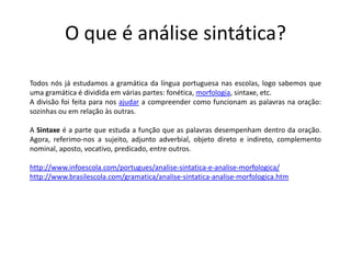 O que é análise sintática?

Todos nós já estudamos a gramática da língua portuguesa nas escolas, logo sabemos que
uma gramática é dividida em várias partes: fonética, morfologia, sintaxe, etc.
A divisão foi feita para nos ajudar a compreender como funcionam as palavras na oração:
sozinhas ou em relação às outras.

A Sintaxe é a parte que estuda a função que as palavras desempenham dentro da oração.
Agora, referimo-nos a sujeito, adjunto adverbial, objeto direto e indireto, complemento
nominal, aposto, vocativo, predicado, entre outros.

http://www.infoescola.com/portugues/analise-sintatica-e-analise-morfologica/
http://www.brasilescola.com/gramatica/analise-sintatica-analise-morfologica.htm
 