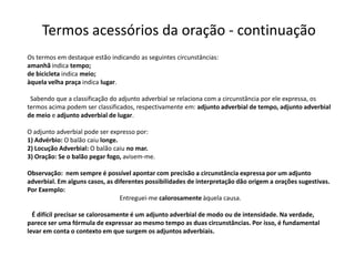 Termos acessórios da oração - continuação
Os termos em destaque estão indicando as seguintes circunstâncias:
amanhã indica tempo;
de bicicleta indica meio;
àquela velha praça indica lugar.

 Sabendo que a classificação do adjunto adverbial se relaciona com a circunstância por ele expressa, os
termos acima podem ser classificados, respectivamente em: adjunto adverbial de tempo, adjunto adverbial
de meio e adjunto adverbial de lugar.

O adjunto adverbial pode ser expresso por:
1) Advérbio: O balão caiu longe.
2) Locução Adverbial: O balão caiu no mar.
3) Oração: Se o balão pegar fogo, avisem-me.

Observação: nem sempre é possível apontar com precisão a circunstância expressa por um adjunto
adverbial. Em alguns casos, as diferentes possibilidades de interpretação dão origem a orações sugestivas.
Por Exemplo:
                                 Entreguei-me calorosamente àquela causa.

  É difícil precisar se calorosamente é um adjunto adverbial de modo ou de intensidade. Na verdade,
parece ser uma fórmula de expressar ao mesmo tempo as duas circunstâncias. Por isso, é fundamental
levar em conta o contexto em que surgem os adjuntos adverbiais.
 