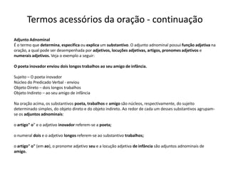 Termos acessórios da oração - continuação
Adjunto Adnominal
É o termo que determina, especifica ou explica um substantivo. O adjunto adnominal possui função adjetiva na
oração, a qual pode ser desempenhada por adjetivos, locuções adjetivas, artigos, pronomes adjetivos e
numerais adjetivos. Veja o exemplo a seguir:

O poeta inovador enviou dois longos trabalhos ao seu amigo de infância.

Sujeito – O poeta inovador
Núcleo do Predicado Verbal - enviou
Objeto Direto – dois longos trabalhos
Objeto Indireto – ao seu amigo de infância

Na oração acima, os substantivos poeta, trabalhos e amigo são núcleos, respectivamente, do sujeito
determinado simples, do objeto direto e do objeto indireto. Ao redor de cada um desses substantivos agrupam-
se os adjuntos adnominais:

o artigo" o" e o adjetivo inovador referem-se a poeta;

o numeral dois e o adjetivo longos referem-se ao substantivo trabalhos;

o artigo" o" (em ao), o pronome adjetivo seu e a locução adjetiva de infância são adjuntos adnominais de
amigo.
 