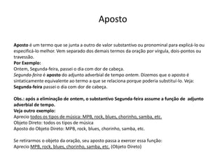 Aposto

Aposto é um termo que se junta a outro de valor substantivo ou pronominal para explicá-lo ou
especificá-lo melhor. Vem separado dos demais termos da oração por vírgula, dois-pontos ou
travessão.
Por Exemplo:
Ontem, Segunda-feira, passei o dia com dor de cabeça.
Segunda-feira é aposto do adjunto adverbial de tempo ontem. Dizemos que o aposto é
sintaticamente equivalente ao termo a que se relaciona porque poderia substituí-lo. Veja:
Segunda-feira passei o dia com dor de cabeça.

Obs.: após a eliminação de ontem, o substantivo Segunda-feira assume a função de adjunto
adverbial de tempo.
Veja outro exemplo:
Aprecio todos os tipos de música: MPB, rock, blues, chorinho, samba, etc.
Objeto Direto: todos os tipos de música
Aposto do Objeto Direto: MPB, rock, blues, chorinho, samba, etc.

Se retirarmos o objeto da oração, seu aposto passa a exercer essa função:
Aprecio MPB, rock, blues, chorinho, samba, etc. (Objeto Direto)
 
