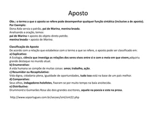 Aposto
Obs.: o termo a que o aposto se refere pode desempenhar qualquer função sintática (inclusive a de aposto).
Por Exemplo:
Dona Aida servia o patrão, pai de Marina, menina levada.
Analisando a oração, temos:
pai de Marina = aposto do objeto direto patrão.
menina levada = aposto de Marina.

Classificação do Aposto
De acordo com a relação que estabelece com o termo a que se refere, o aposto pode ser classificado em:
a) Explicativo:
A Ecologia, ciência que investiga as relações dos seres vivos entre si e com o meio em que vivem,adquiriu
grande destaque no mundo atual.
b) Enumerativo:
A vida humana se compõe de muitas coisas: amor, trabalho, ação.
c) Resumidor ou Recapitulativo:
Vida digna, cidadania plena, igualdade de oportunidades, tudo isso está na base de um país melhor.
d) Comparativo:
Seus olhos, indagadores holofotes, fixaram-se por muito tempo na baía anoitecida.
e) Distributivo:
Drummond e Guimarães Rosa são dois grandes escritores, aquele na poesia e este na prosa.

http://www.soportugues.com.br/secoes/sint/sint22.php
 