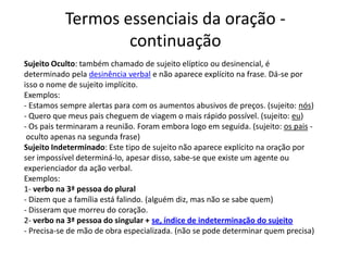 Termos essenciais da oração -
                   continuação
Sujeito Oculto: também chamado de sujeito elíptico ou desinencial, é
determinado pela desinência verbal e não aparece explícito na frase. Dá-se por
isso o nome de sujeito implícito.
Exemplos:
- Estamos sempre alertas para com os aumentos abusivos de preços. (sujeito: nós)
- Quero que meus pais cheguem de viagem o mais rápido possível. (sujeito: eu)
- Os pais terminaram a reunião. Foram embora logo em seguida. (sujeito: os pais -
 oculto apenas na segunda frase)
Sujeito Indeterminado: Este tipo de sujeito não aparece explícito na oração por
ser impossível determiná-lo, apesar disso, sabe-se que existe um agente ou
experienciador da ação verbal.
Exemplos:
1- verbo na 3ª pessoa do plural
- Dizem que a família está falindo. (alguém diz, mas não se sabe quem)
- Disseram que morreu do coração.
2- verbo na 3ª pessoa do singular + se, índice de indeterminação do sujeito
- Precisa-se de mão de obra especializada. (não se pode determinar quem precisa)
 