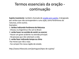 Termos essenciais da oração -
              continuação
Sujeito inexistente: também chamado de oração sem sujeito, é designado
por verbos que não correspondem a uma ação, como fenômenos da
natureza, entre outros.
Exemplos:
1- Verbos indicando Fenômeno da Natureza
- Choveu na Argentina e fez sol no Brasil.
2- verbo haver no sentido de existir ou ocorrer
- Houve um grave acidente na avenida principal.
- Há pessoas que não valorizam a vida.
3- verbo fazer indicando tempo ou clima
-Faz meses que não a vejo.
- Faz sempre frio nessa região do estado.

http://www.infoescola.com/portugues/tipos-de-sujeito/
 
