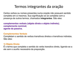 Termos integrantes da oração
Certos verbos ou nomes presentes numa oração não possuem sentido
completo em si mesmos. Sua significação só se completa com a
presença de outros termos, chamados integrantes. São eles:

complementos verbais (objeto direto e objeto indireto);
complemento nominal;
agente da passiva.

Complementos Verbais
Completam o sentido de verbos transitivos diretos e transitivos indiretos.
São eles:

1) Objeto Direto
É o termo que completa o sentido do verbo transitivo direto, ligando-se a
ele sem o auxílio necessário da preposição.
 