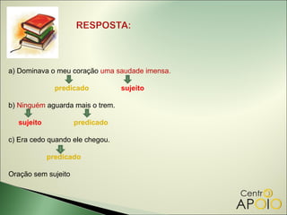 a) Dominava o meu coração uma saudade imensa.

              predicado           sujeito

b) Ninguém aguarda mais o trem.

  sujeito            predicado

c) Era cedo quando ele chegou.

            predicado

Oração sem sujeito
 