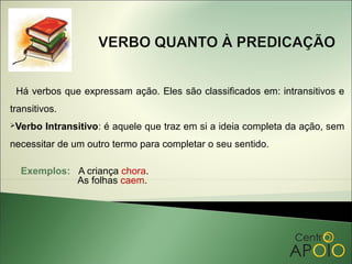 Há verbos que expressam ação. Eles são classificados em: intransitivos e
transitivos.
Verbo   Intransitivo: é aquele que traz em si a ideia completa da ação, sem
necessitar de um outro termo para completar o seu sentido.

  Exemplos: A criança chora.
            As folhas caem.
 