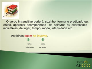 O verbo intransitivo poderá, sozinho, formar o predicado ou,
então, aparecer acompanhado de palavras ou expressões
indicativas de lugar, tempo, modo, intensidade etc.

     As folhas caem no inverno.

                  verbo          ideia

                intransitivo   de tempo
 