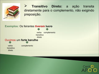      Transitivo Direto: a ação transita
                diretamente para o complemento, não exigindo
                preposição.


Exemplos: Os feirantes tiveram lucro

                             verbo complemento
                            transitivo
                              direto
Ouvimos um forte barulho
   verbo      complemento
 transitivo
   direto
 